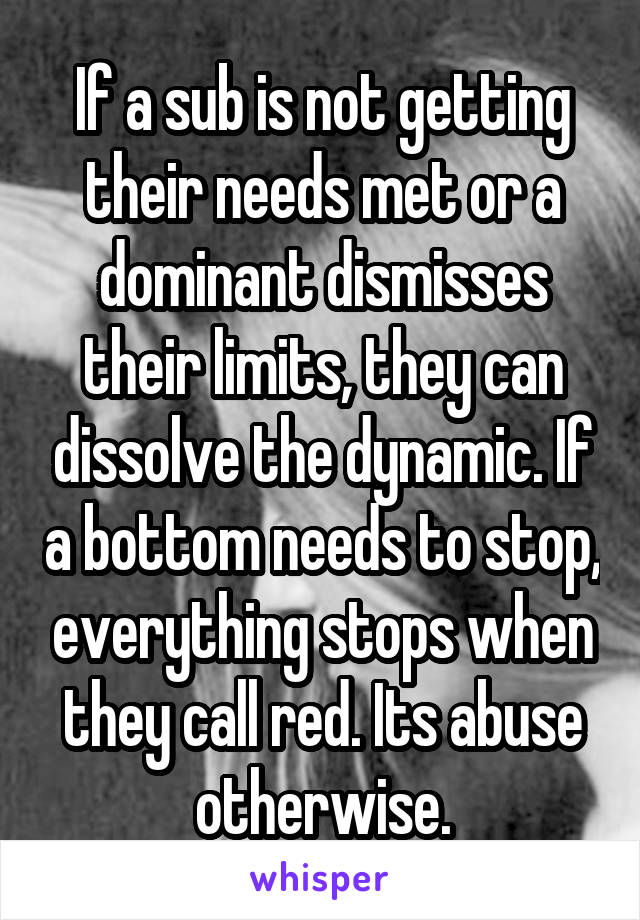 If a sub is not getting their needs met or a dominant dismisses their limits, they can dissolve the dynamic. If a bottom needs to stop, everything stops when they call red. Its abuse otherwise.