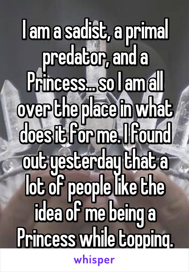 I am a sadist, a primal predator, and a Princess... so I am all over the place in what does it for me. I found out yesterday that a lot of people like the idea of me being a Princess while topping.