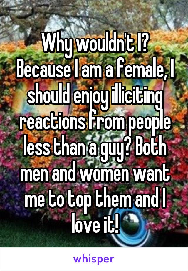 Why wouldn't I? Because I am a female, I should enjoy illiciting reactions from people less than a guy? Both men and women want me to top them and I love it!