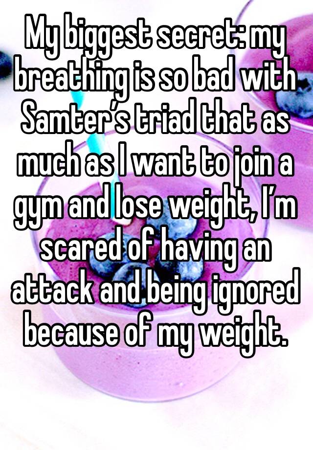 My biggest secret: my breathing is so bad with Samter’s triad that as much as I want to join a gym and lose weight, I’m scared of having an attack and being ignored because of my weight.