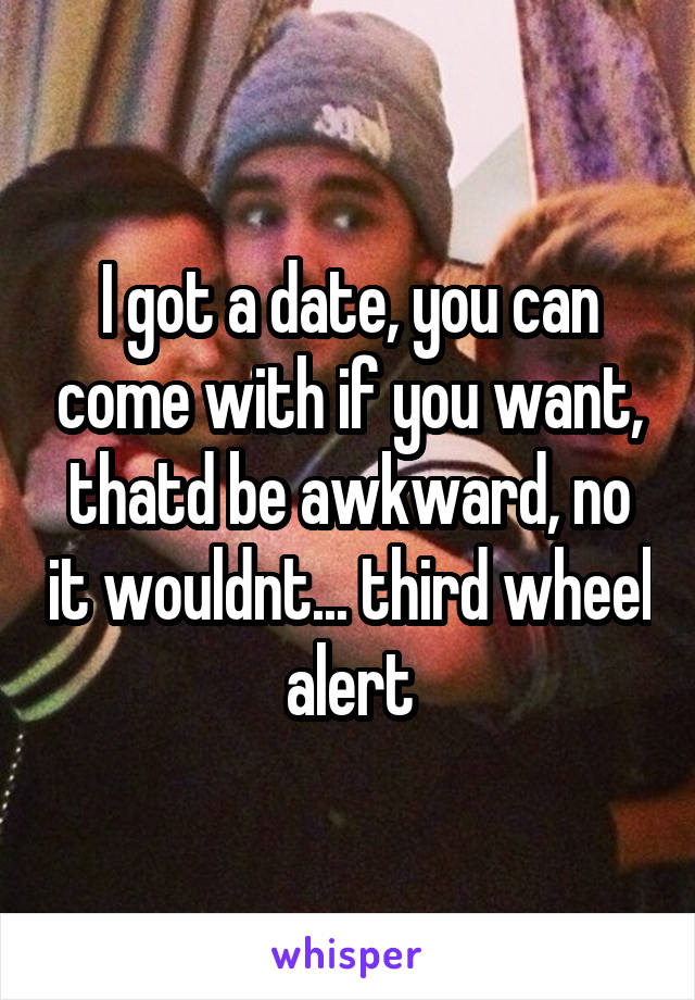 I got a date, you can come with if you want, thatd be awkward, no it wouldnt... third wheel alert