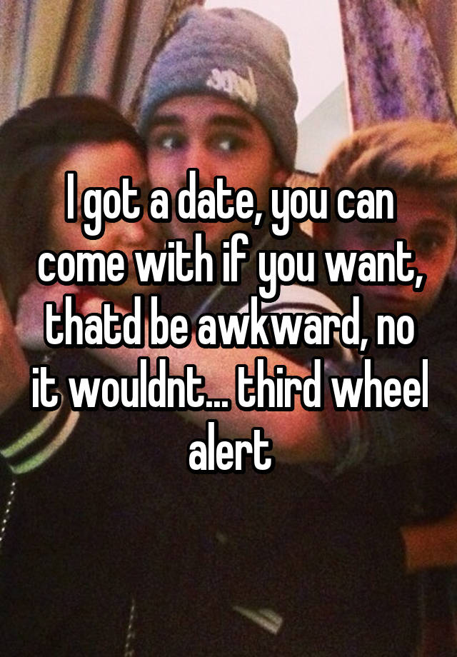 I got a date, you can come with if you want, thatd be awkward, no it wouldnt... third wheel alert