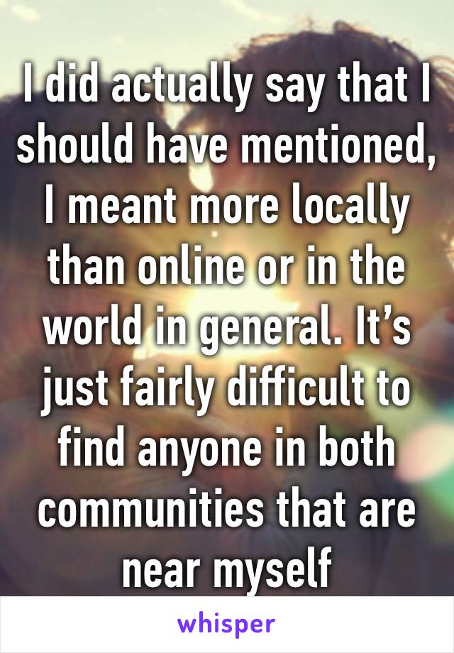 I did actually say that I should have mentioned, I meant more locally than online or in the world in general. It’s just fairly difficult to find anyone in both communities that are near myself