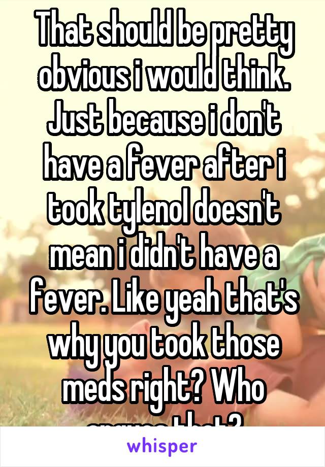 That should be pretty obvious i would think. Just because i don't have a fever after i took tylenol doesn't mean i didn't have a fever. Like yeah that's why you took those meds right? Who argues that?