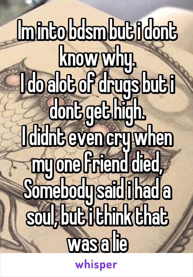 Im into bdsm but i dont know why.
I do alot of drugs but i dont get high.
I didnt even cry when my one friend died,
Somebody said i had a soul, but i think that was a lie