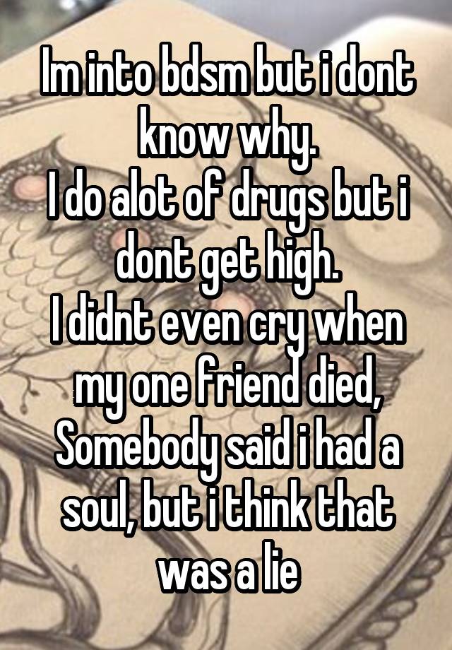 Im into bdsm but i dont know why.
I do alot of drugs but i dont get high.
I didnt even cry when my one friend died,
Somebody said i had a soul, but i think that was a lie