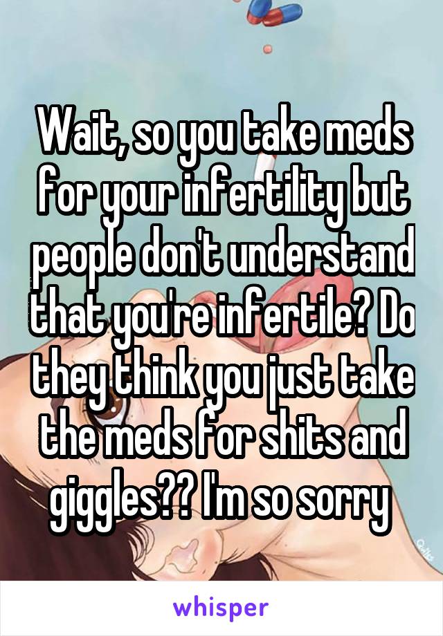 Wait, so you take meds for your infertility but people don't understand that you're infertile? Do they think you just take the meds for shits and giggles?? I'm so sorry 