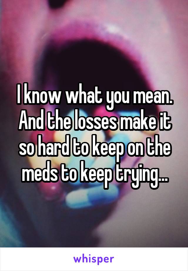 I know what you mean. And the losses make it so hard to keep on the meds to keep trying...