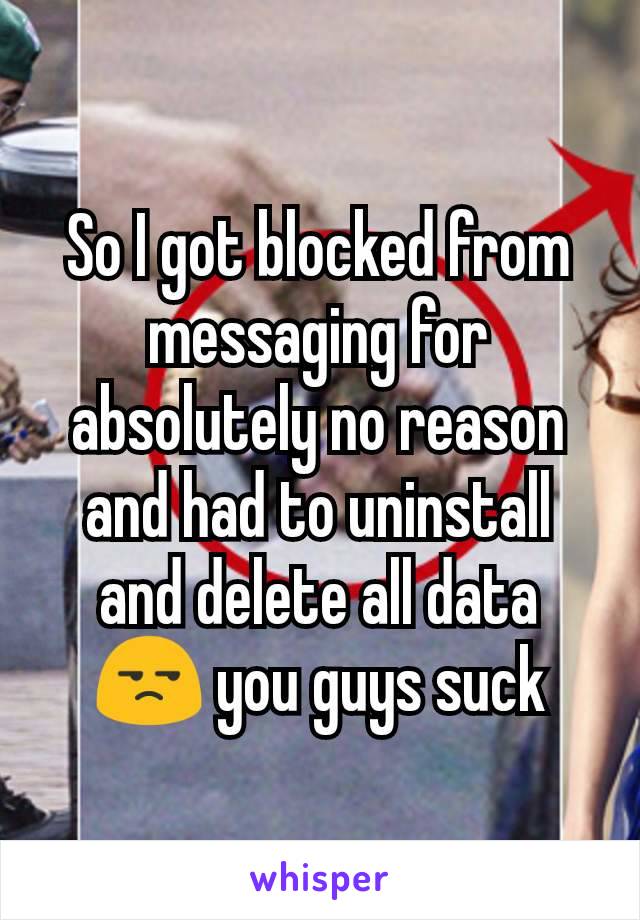 So I got blocked from messaging for absolutely no reason and had to uninstall and delete all data 😒 you guys suck