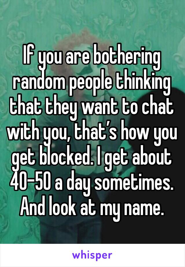 If you are bothering random people thinking that they want to chat with you, that’s how you get blocked. I get about 40-50 a day sometimes. And look at my name.