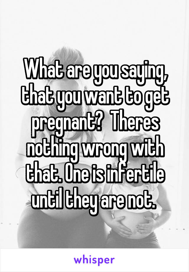 What are you saying, that you want to get pregnant?  Theres nothing wrong with that. One is infertile until they are not. 