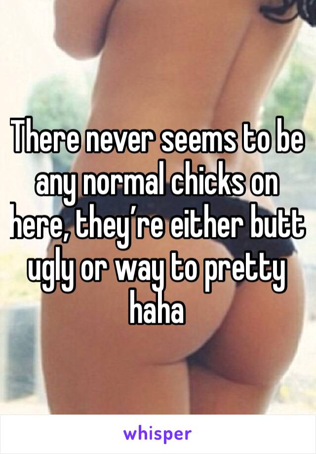 There never seems to be any normal chicks on here, they’re either butt ugly or way to pretty haha