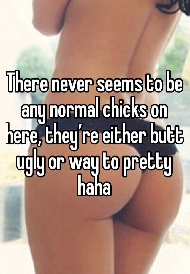 There never seems to be any normal chicks on here, they’re either butt ugly or way to pretty haha