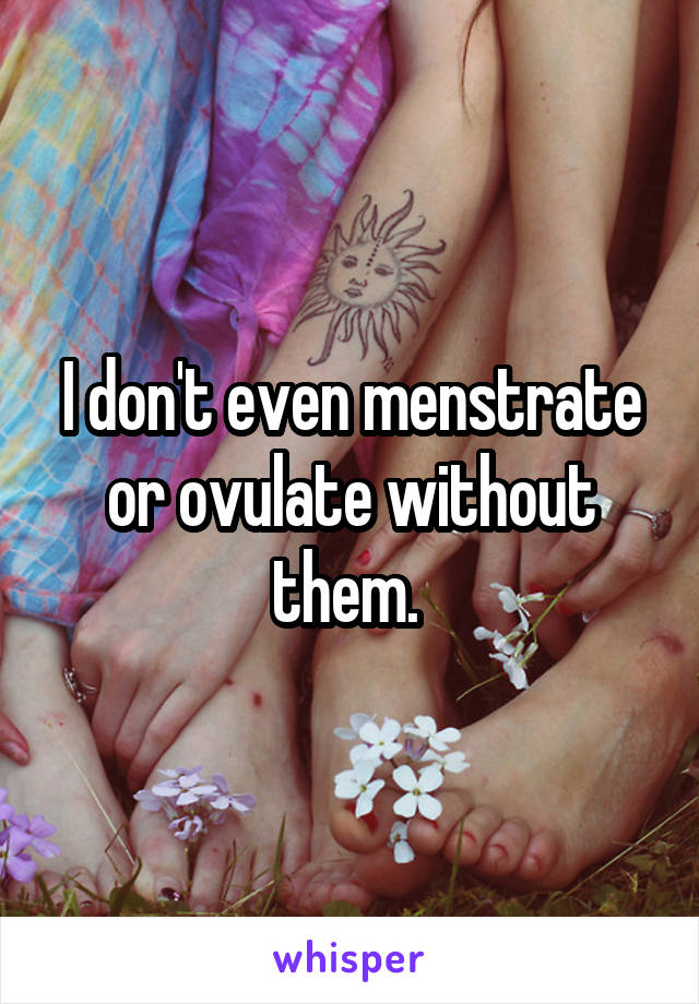 I don't even menstrate or ovulate without them. 