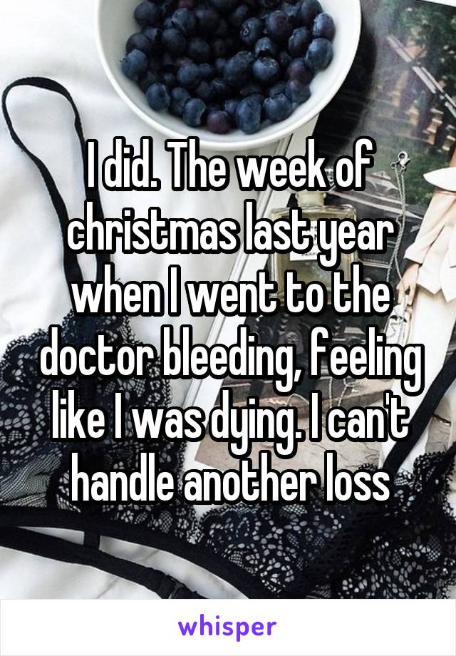 I did. The week of christmas last year when I went to the doctor bleeding, feeling like I was dying. I can't handle another loss