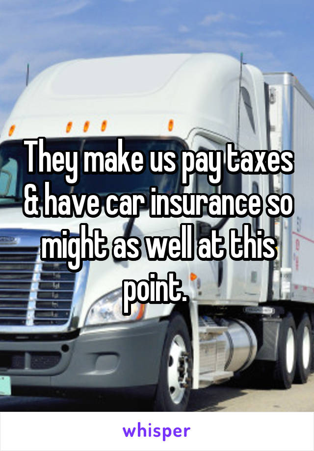 They make us pay taxes & have car insurance so might as well at this point. 