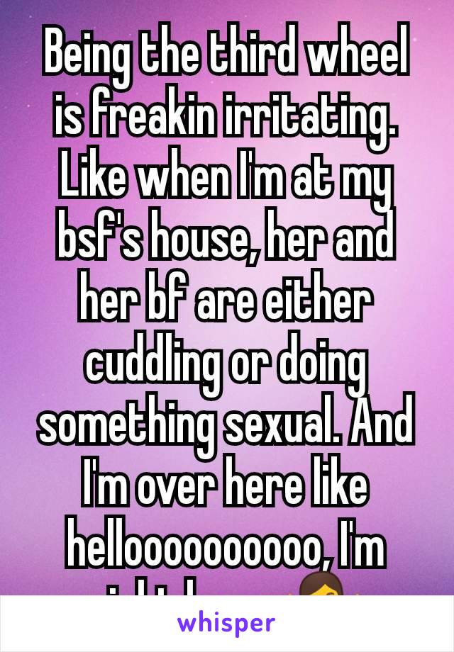 Being the third wheel is freakin irritating. Like when I'm at my bsf's house, her and  her bf are either cuddling or doing something sexual. And I'm over here like helloooooooooo, I'm right here. 🤷‍♀