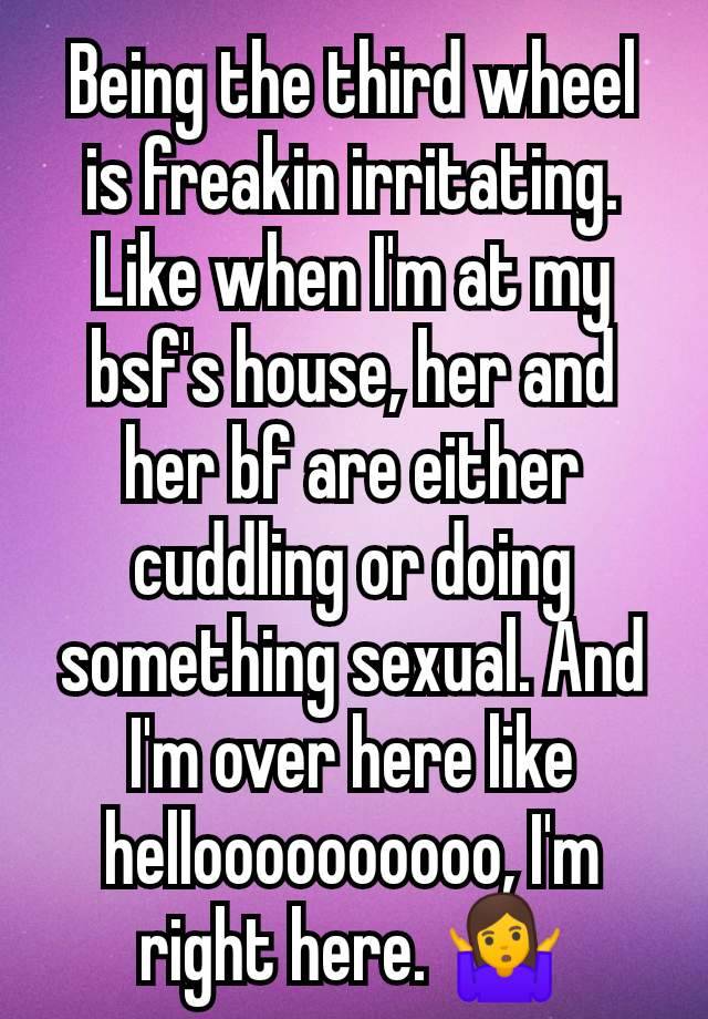 Being the third wheel is freakin irritating. Like when I'm at my bsf's house, her and  her bf are either cuddling or doing something sexual. And I'm over here like helloooooooooo, I'm right here. 🤷‍♀