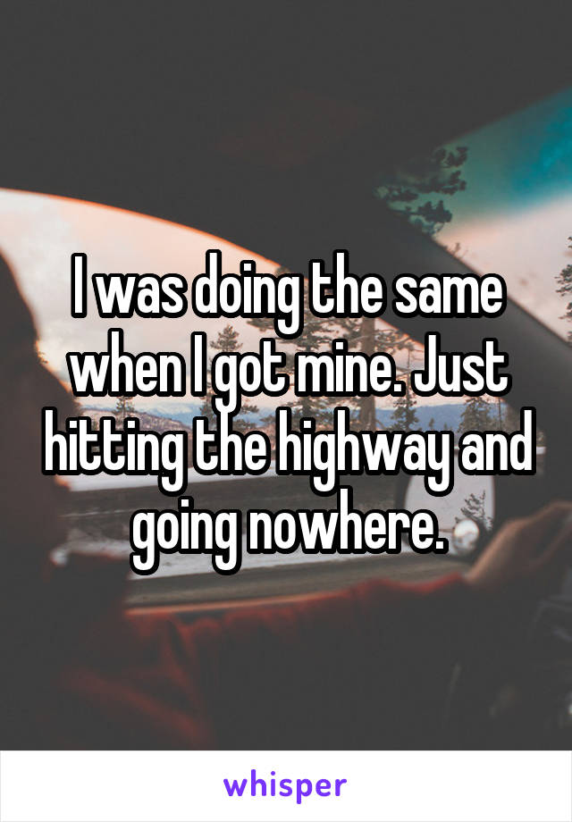 I was doing the same when I got mine. Just hitting the highway and going nowhere.