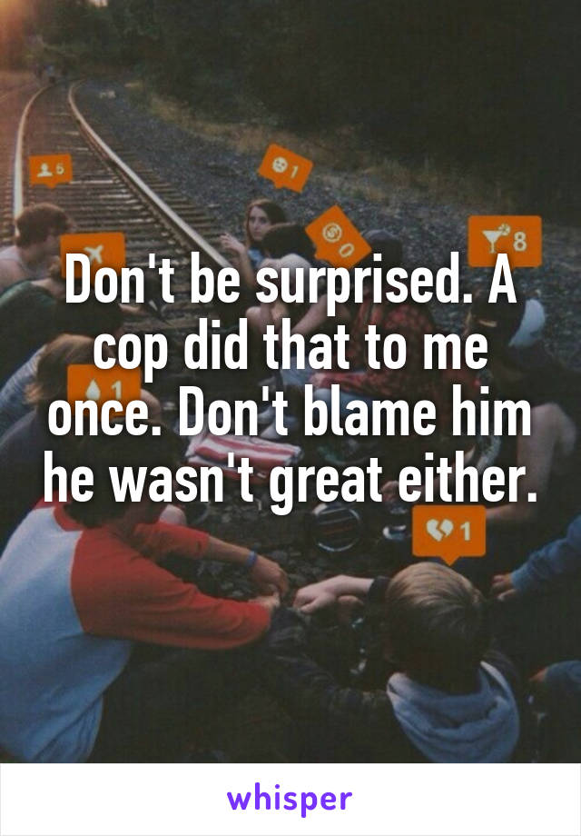 Don't be surprised. A cop did that to me once. Don't blame him he wasn't great either. 