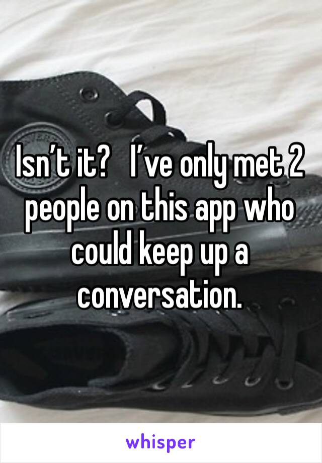 Isn’t it?   I’ve only met 2 people on this app who could keep up a conversation. 