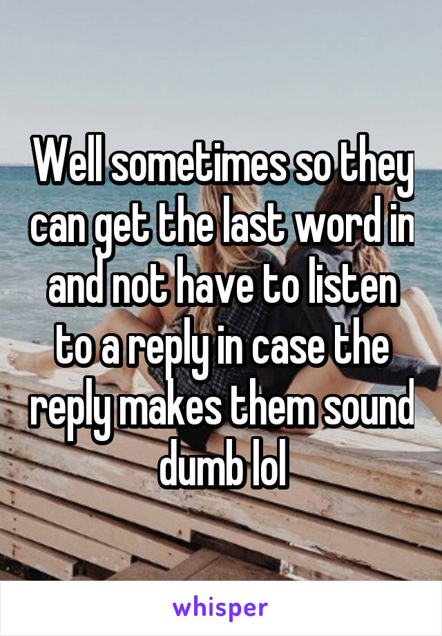 Well sometimes so they can get the last word in and not have to listen to a reply in case the reply makes them sound dumb lol