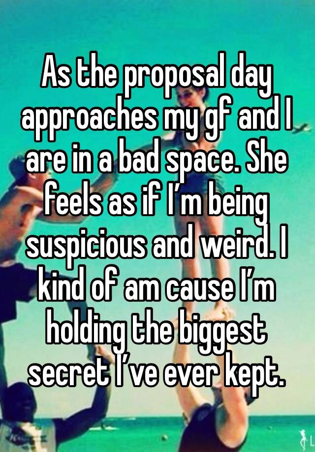 As the proposal day approaches my gf and I are in a bad space. She feels as if I’m being suspicious and weird. I kind of am cause I’m holding the biggest secret I’ve ever kept.