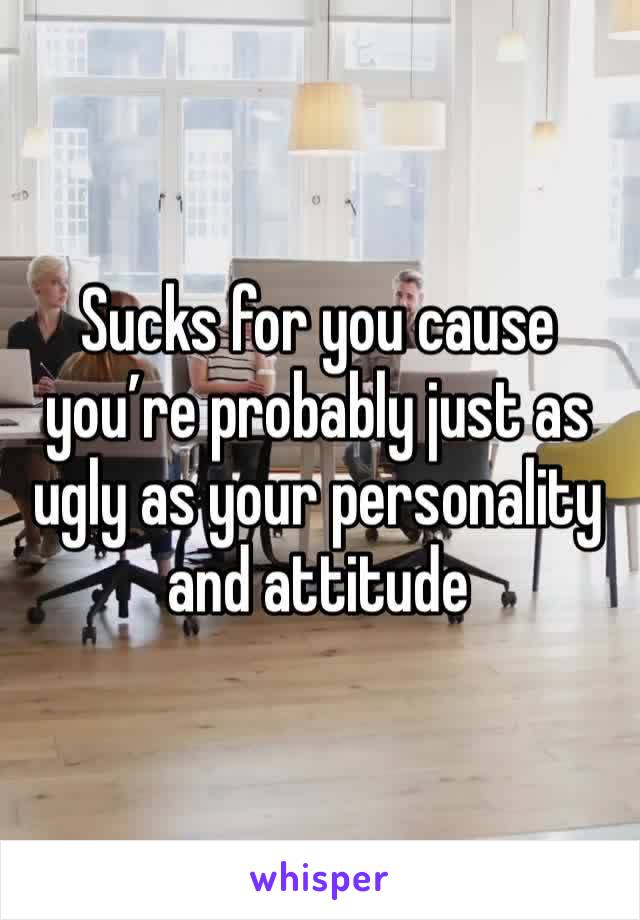 Sucks for you cause you’re probably just as ugly as your personality and attitude 