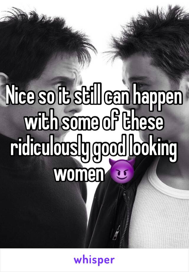 Nice so it still can happen with some of these ridiculously good looking women 😈