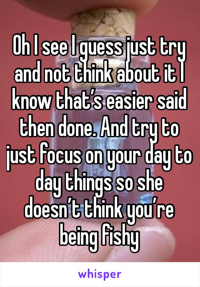 Oh I see I guess just try and not think about it I know that’s easier said then done. And try to just focus on your day to day things so she doesn’t think you’re being fishy