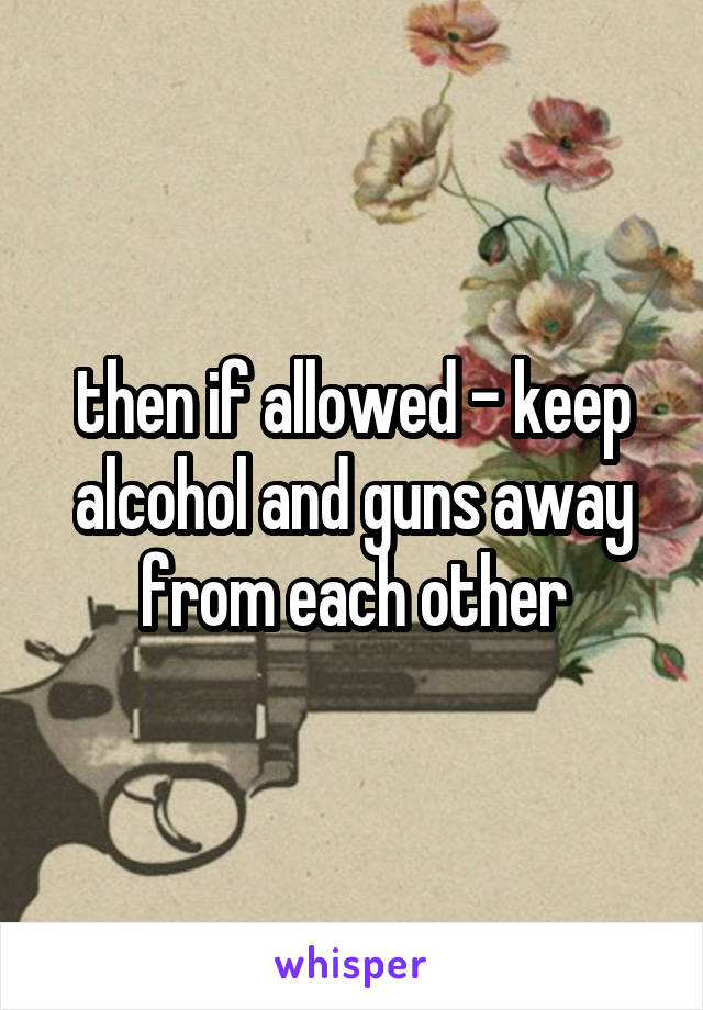 then if allowed - keep alcohol and guns away from each other