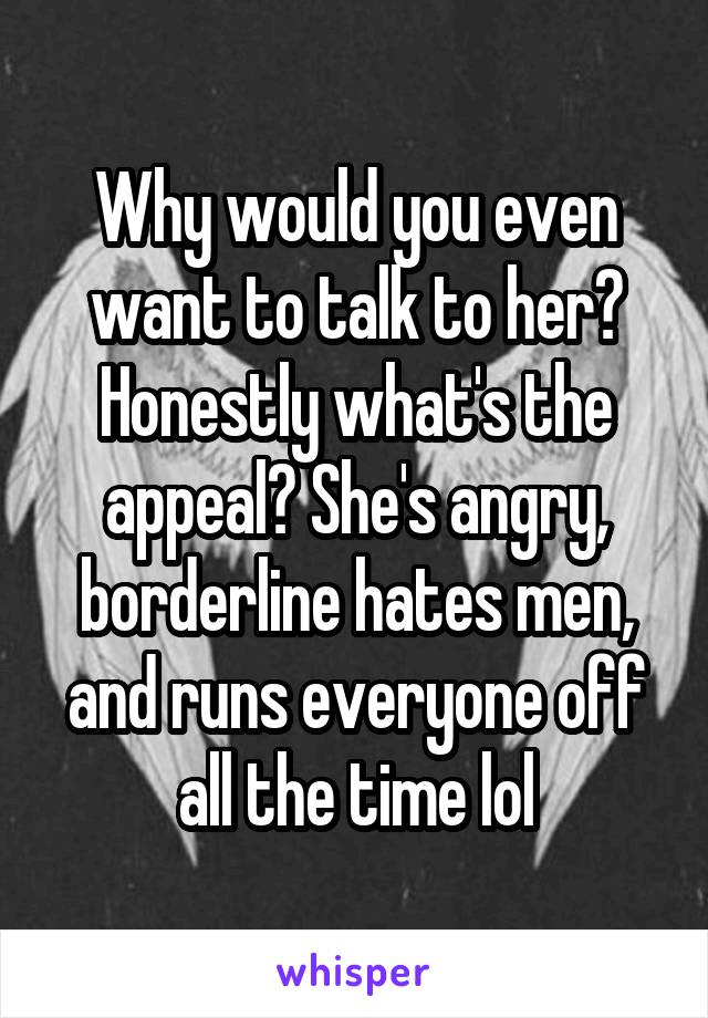 Why would you even want to talk to her? Honestly what's the appeal? She's angry, borderline hates men, and runs everyone off all the time lol