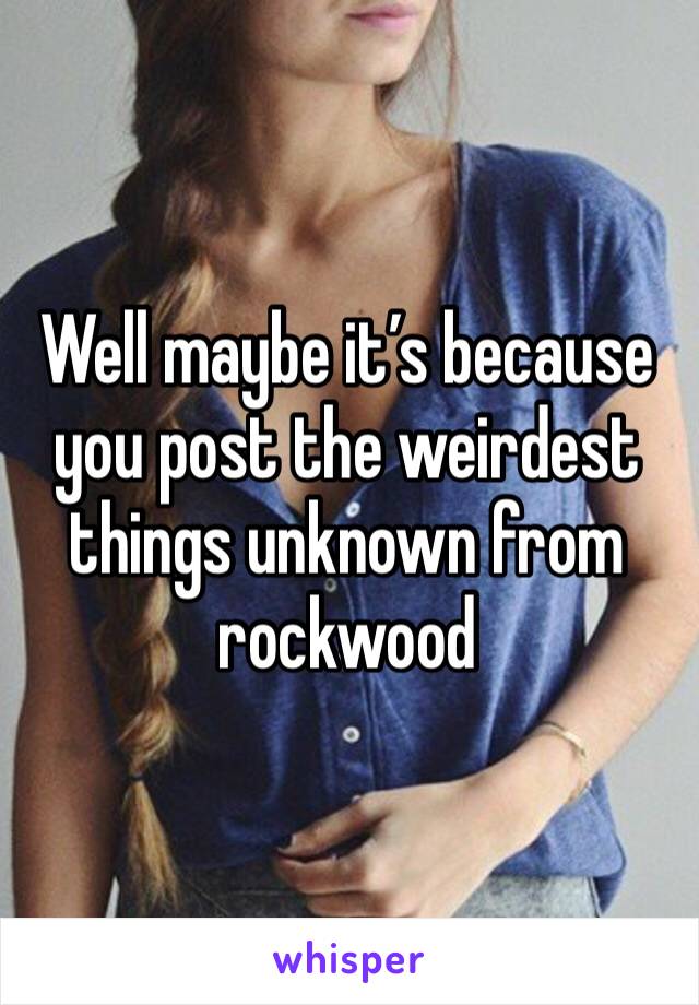 Well maybe it’s because you post the weirdest things unknown from rockwood