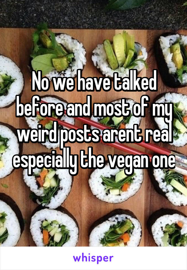 No we have talked before and most of my weird posts arent real especially the vegan one 