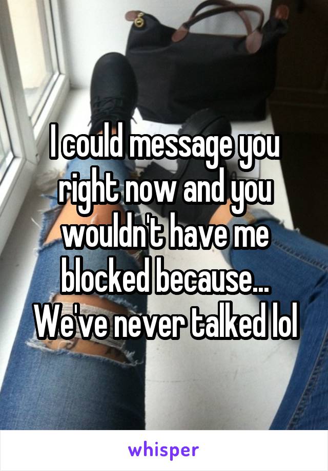 I could message you right now and you wouldn't have me blocked because... We've never talked lol