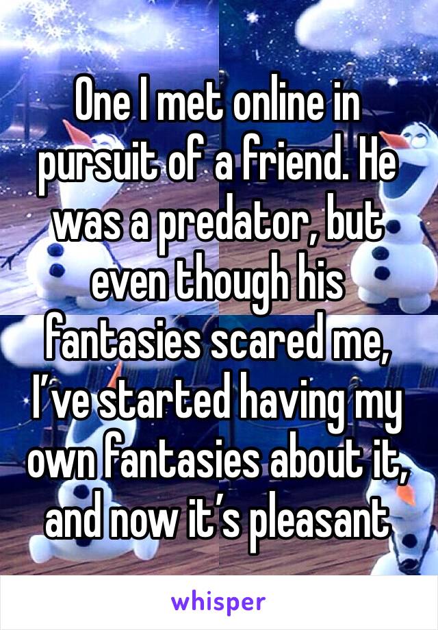 One I met online in pursuit of a friend. He was a predator, but even though his fantasies scared me, I’ve started having my own fantasies about it, and now it’s pleasant 