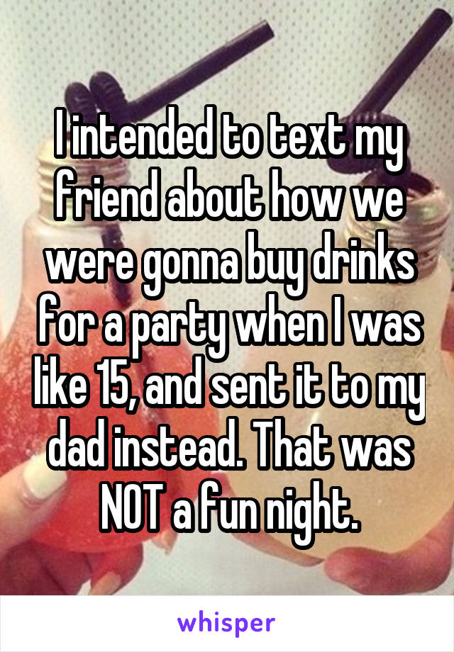 I intended to text my friend about how we were gonna buy drinks for a party when I was like 15, and sent it to my dad instead. That was NOT a fun night.
