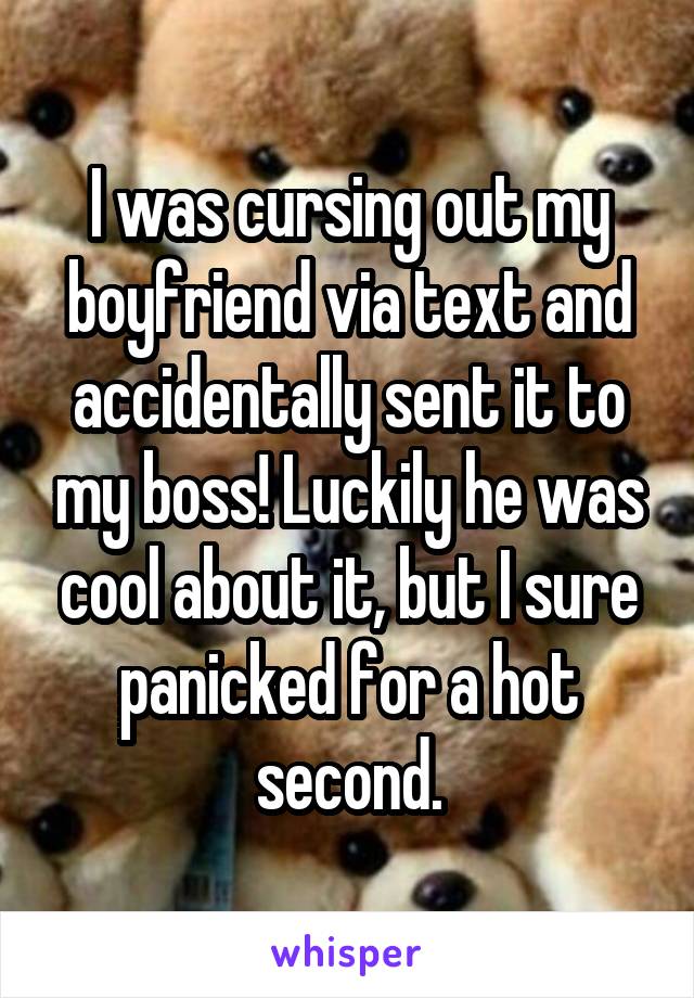 I was cursing out my boyfriend via text and accidentally sent it to my boss! Luckily he was cool about it, but I sure panicked for a hot second.