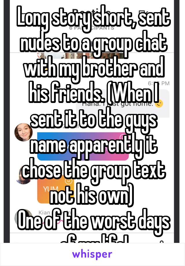 Long story short, sent nudes to a group chat with my brother and his friends. (When I sent it to the guys name apparently it chose the group text not his own) 
One of the worst days of my life!