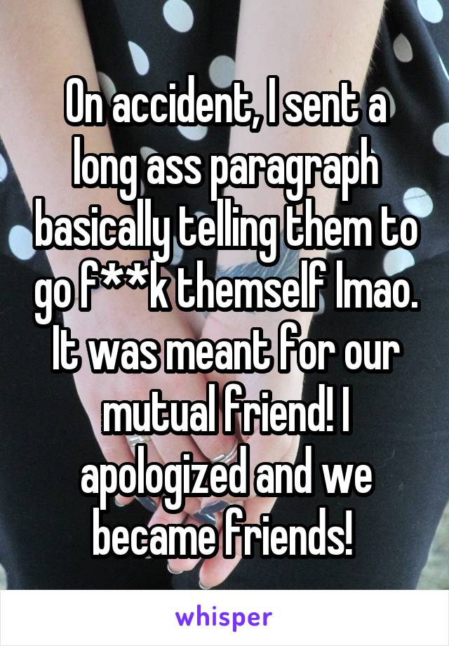 On accident, I sent a long ass paragraph basically telling them to go f**k themself lmao. It was meant for our mutual friend! I apologized and we became friends! 