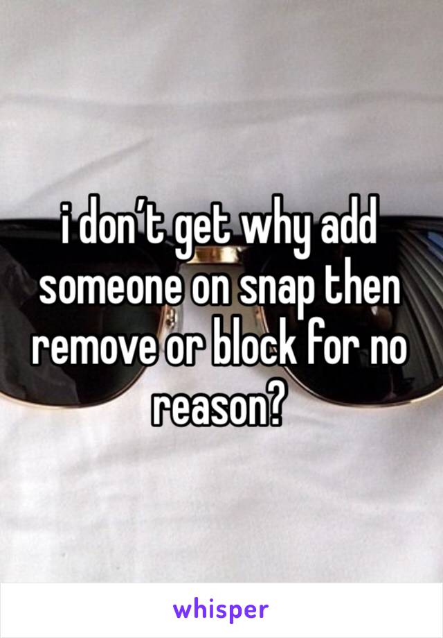 i don’t get why add someone on snap then remove or block for no reason?