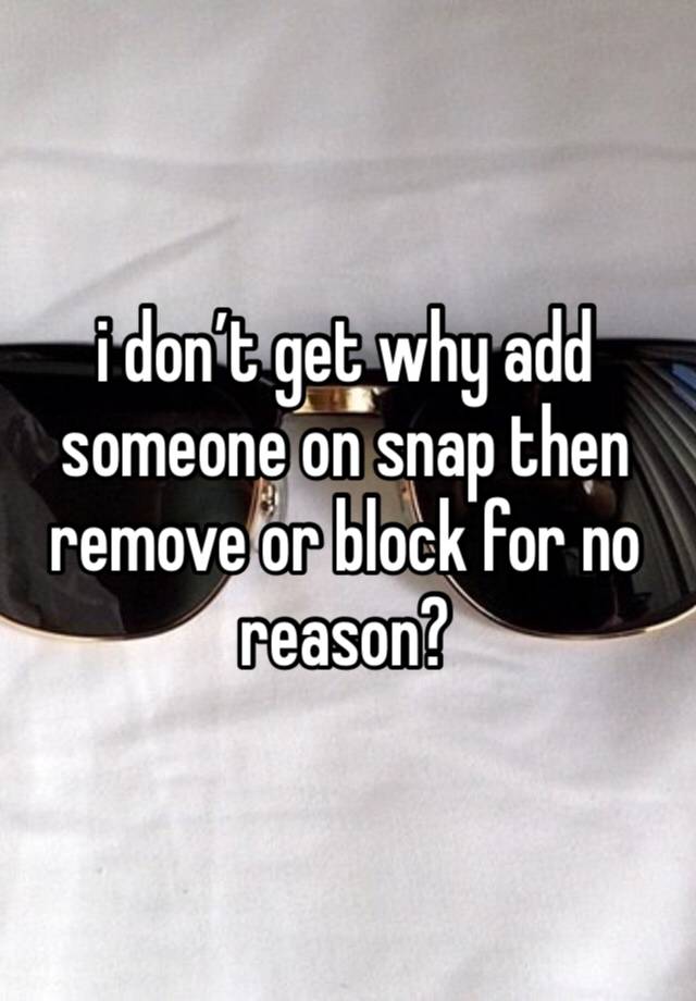 i don’t get why add someone on snap then remove or block for no reason?