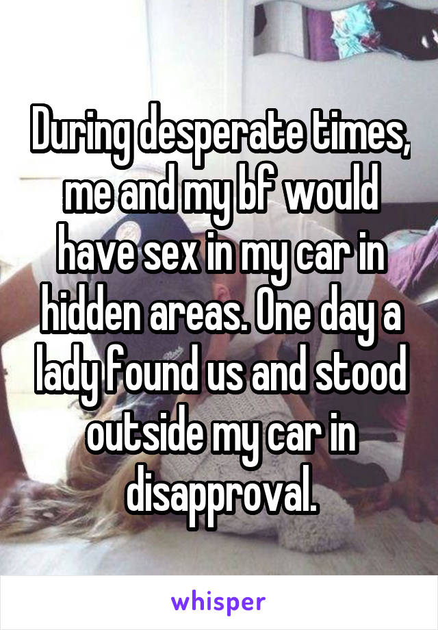 During desperate times, me and my bf would have sex in my car in hidden areas. One day a lady found us and stood outside my car in disapproval.