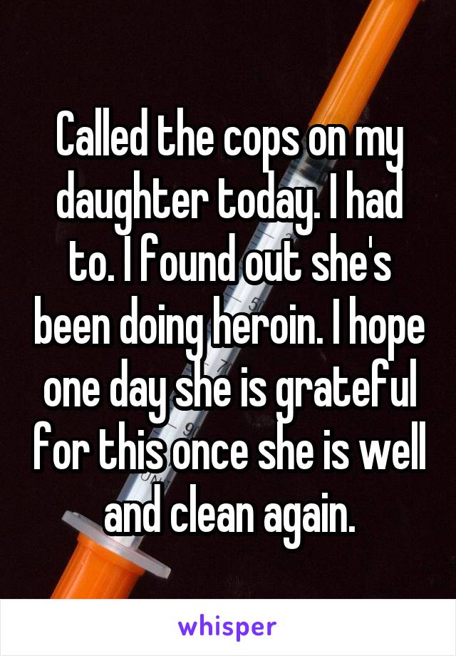 Called the cops on my daughter today. I had to. I found out she's been doing heroin. I hope one day she is grateful for this once she is well and clean again.