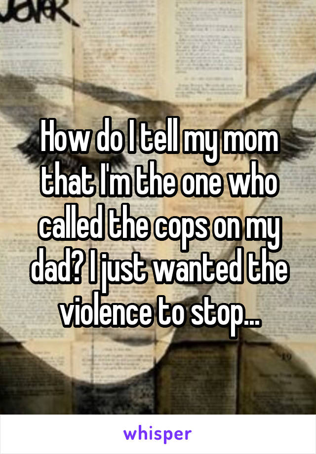 How do I tell my mom that I'm the one who called the cops on my dad? I just wanted the violence to stop...