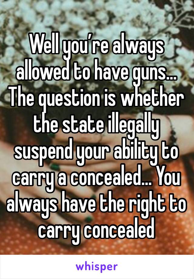 Well you’re always allowed to have guns… The question is whether the state illegally suspend your ability to carry a concealed… You always have the right to carry concealed