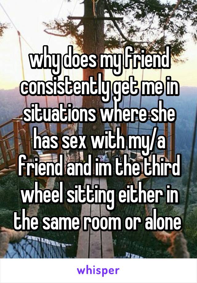 why does my friend consistently get me in situations where she has sex with my/a friend and im the third wheel sitting either in the same room or alone 