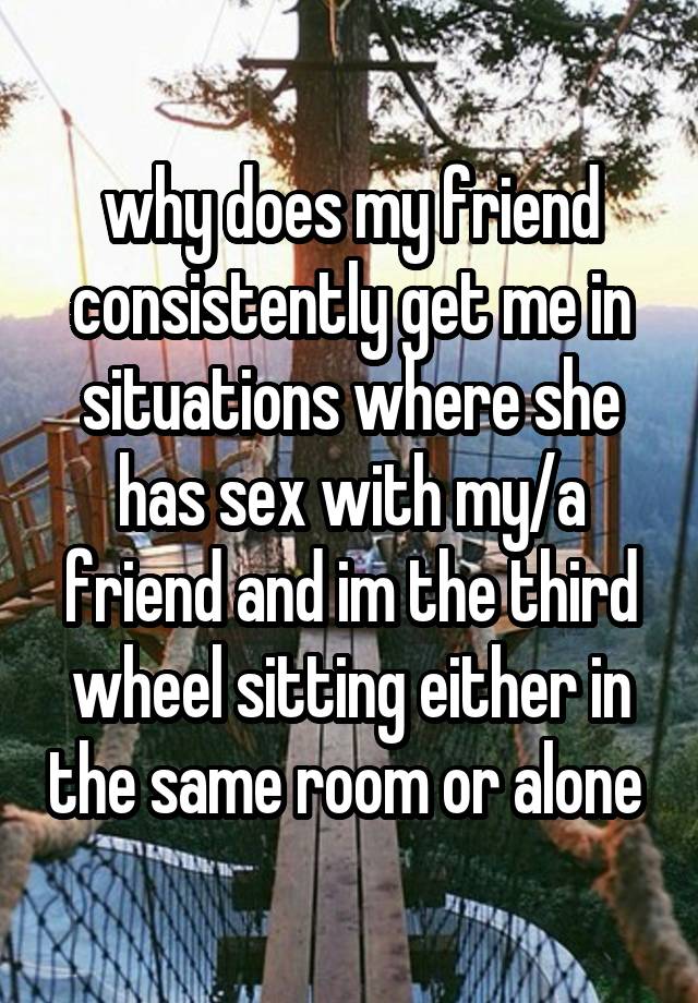 why does my friend consistently get me in situations where she has sex with my/a friend and im the third wheel sitting either in the same room or alone 