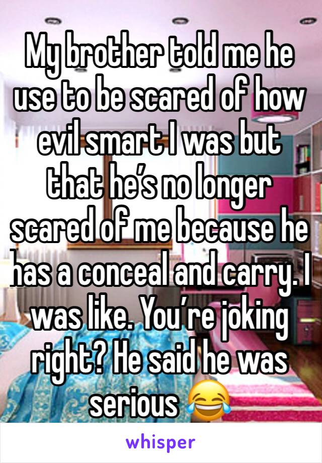 My brother told me he use to be scared of how evil smart I was but that he’s no longer scared of me because he has a conceal and carry. I was like. You’re joking right? He said he was serious 😂