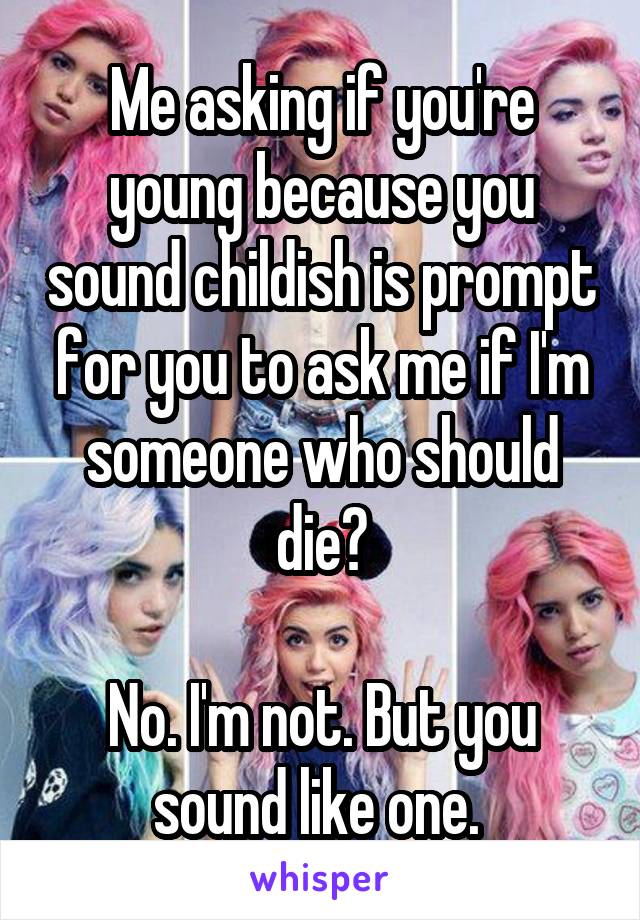 Me asking if you're young because you sound childish is prompt for you to ask me if I'm someone who should die?

No. I'm not. But you sound like one. 